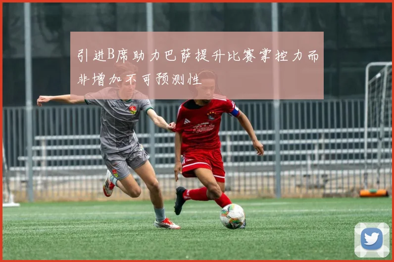 引进B席助力巴萨提升比赛掌控力而非增加不可预测性