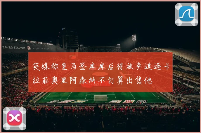 英媒称皇马签库库后将放弃追逐卡拉菲奥里阿森纳不打算出售他