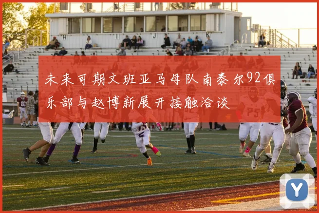 未来可期文班亚马母队南泰尔92俱乐部与赵博新展开接触洽谈