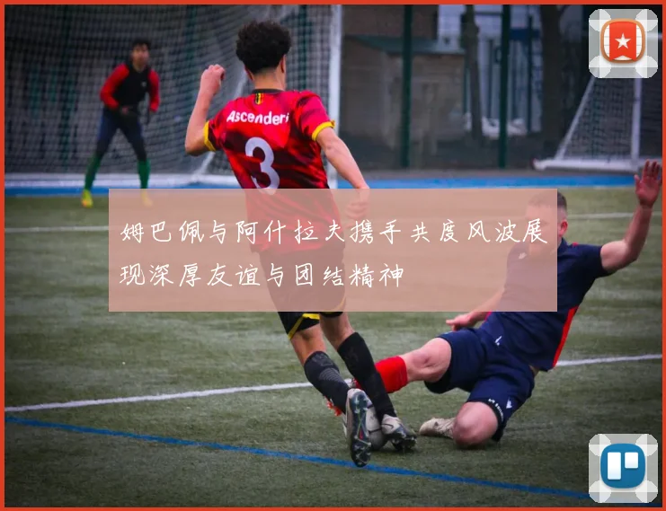 姆巴佩与阿什拉夫携手共度风波展现深厚友谊与团结精神