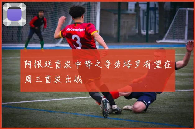 阿根廷首发中锋之争劳塔罗有望在周三首发出战