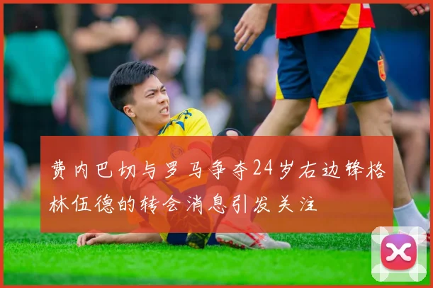 费内巴切与罗马争夺24岁右边锋格林伍德的转会消息引发关注
