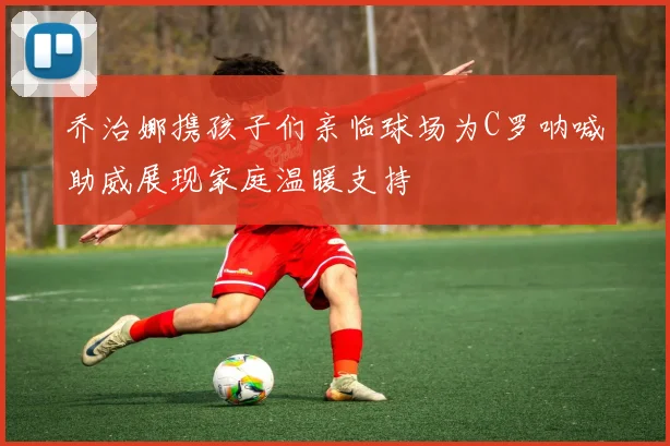 乔治娜携孩子们亲临球场为C罗呐喊助威展现家庭温暖支持