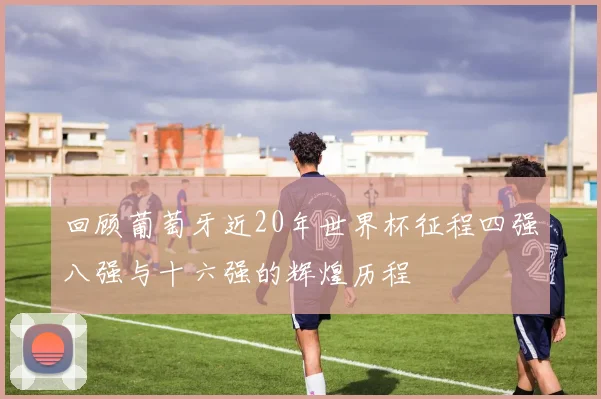 回顾葡萄牙近20年世界杯征程四强八强与十六强的辉煌历程