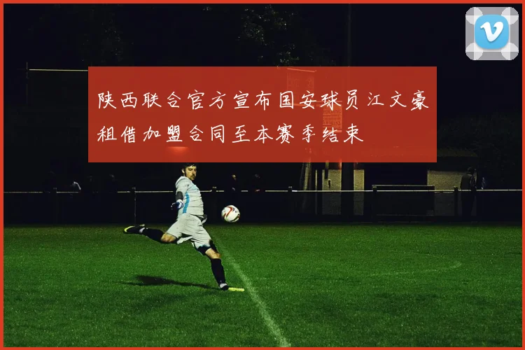 陕西联合官方宣布国安球员江文豪租借加盟合同至本赛季结束