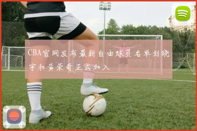 CBA官网发布最新自由球员名单刘晓宇和黄荣奇正式加入
