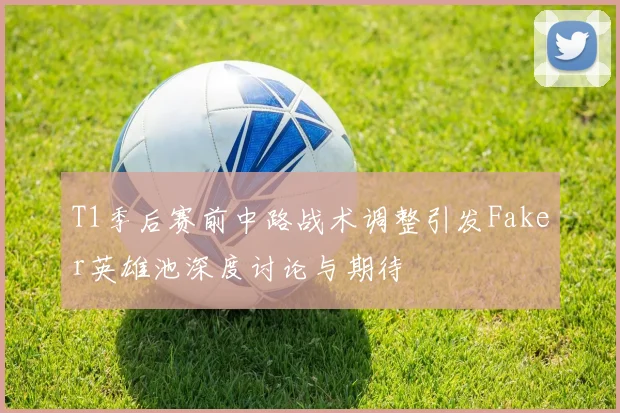 T1季后赛前中路战术调整引发Faker英雄池深度讨论与期待
