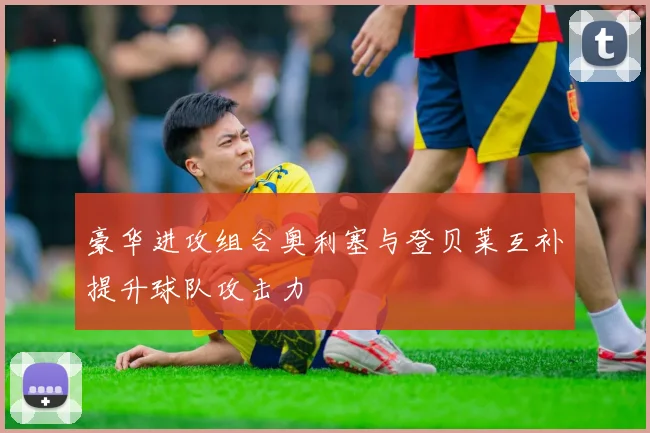 豪华进攻组合奥利塞与登贝莱互补提升球队攻击力