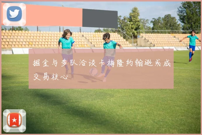 掘金与多队洽谈卡梅隆约翰逊或成交易核心