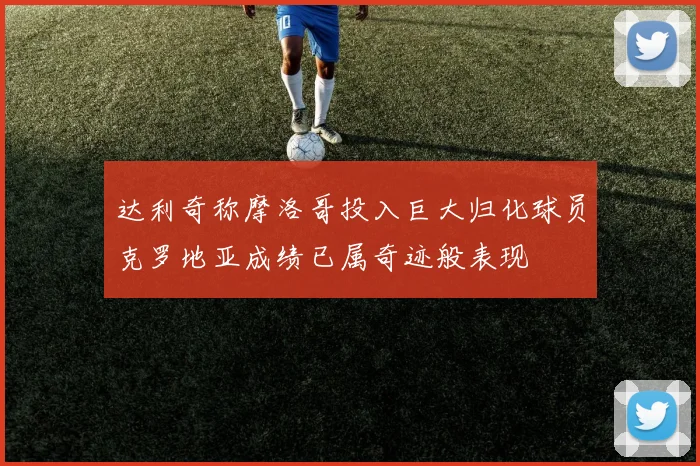 达利奇称摩洛哥投入巨大归化球员克罗地亚成绩已属奇迹般表现