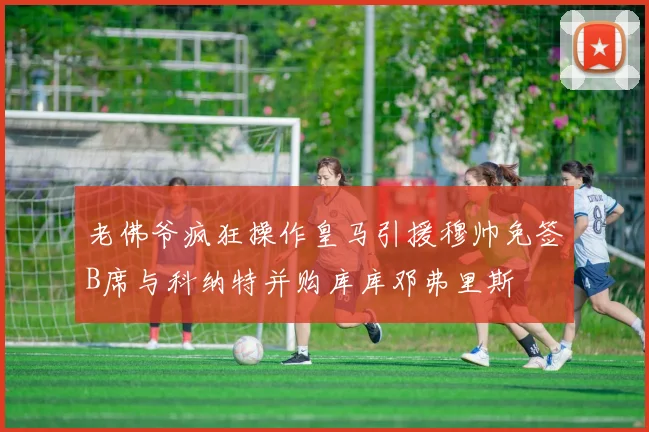 老佛爷疯狂操作皇马引援穆帅免签B席与科纳特并购库库邓弗里斯