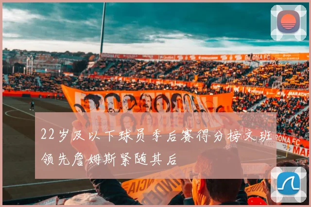 22岁及以下球员季后赛得分榜文班领先詹姆斯紧随其后