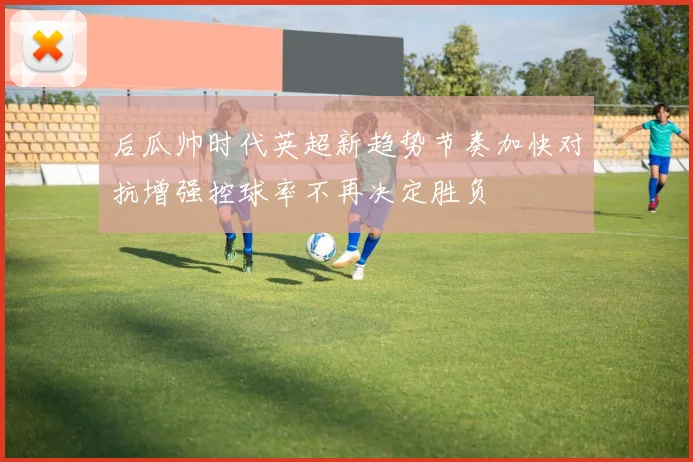 后瓜帅时代英超新趋势节奏加快对抗增强控球率不再决定胜负