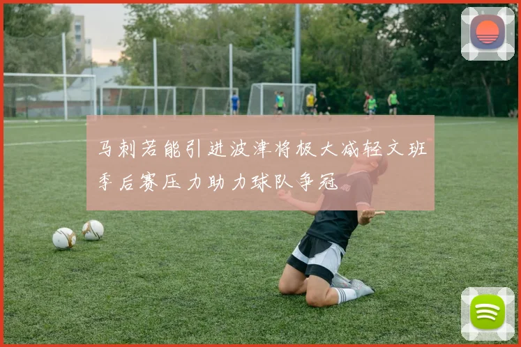 马刺若能引进波津将极大减轻文班季后赛压力助力球队争冠