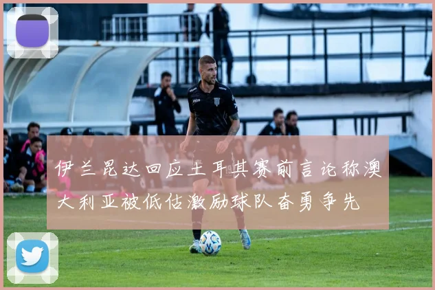 伊兰昆达回应土耳其赛前言论称澳大利亚被低估激励球队奋勇争先